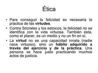 Ética Para conseguir la felicidad es necesaria la práctica de las  virtudes .  Contra Sócrates y los estoicos, la felicidad no se identifica con la vida virtuosa. También ésta, como el placer, es un medio y no un fin en sí. La  virtud  no es una capacidad innata (nadie nace virtuoso), sino un  hábito adquirido a través del ejercicio y de la práctica . Una persona se hace justa practicando muchos actos de justicia.  