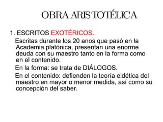 OBRA ARISTOTÉLICA 1. ESCRITOS  EXOTÉRICOS . Escritas durante los 20 anos que pasó en la Academia platónica, presentan una enorme deuda con su maestro tanto en la forma como en el contenido. En la forma: se trata de DIÁLOGOS. En el contenido: defienden la teoría eidética del maestro en mayor o menor medida, así como su concepción del saber. 