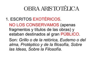 OBRA ARISTOTÉLICA 1. ESCRITOS  EXOTÉRICOS . NO LOS CONSERVAMOS  (apenas fragmentos y títulos de las obras) y estaban destinados al gran  PÚBLICO . Son:  Grillo o de la retórica, Eudemo o del alma, Protéptico y de la filosofía, Sobre las Ideas, Sobre la Filosofía. 