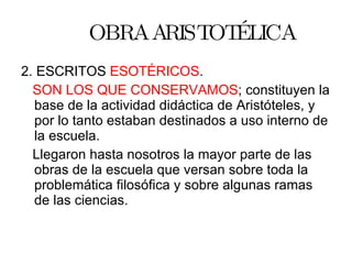 OBRA ARISTOTÉLICA 2. ESCRITOS  ESOTÉRICOS . SON LOS QUE CONSERVAMOS ; constituyen la base de la actividad didáctica de Aristóteles, y por lo tanto estaban destinados a uso interno de la escuela. Llegaron hasta nosotros la mayor parte de las obras de la escuela que versan sobre toda la problemática filosófica y sobre algunas ramas de las ciencias. 