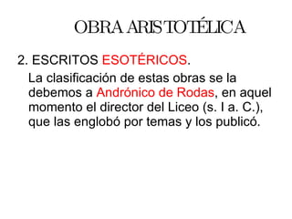 OBRA ARISTOTÉLICA 2. ESCRITOS  ESOTÉRICOS . La clasificación de estas obras se la debemos a  Andrónico de Rodas , en aquel momento el director del Liceo (s. I a. C.), que las englobó por temas y los publicó. 