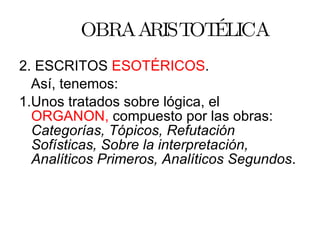 OBRA ARISTOTÉLICA 2. ESCRITOS  ESOTÉRICOS . Así, tenemos: 1.Unos tratados sobre lógica, el  ORGANON,  compuesto por las obras:  Categorías, Tópicos, Refutación Sofísticas, Sobre la interpretación, Analíticos Primeros, Analíticos Segundos . 