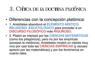 3. Crítica de la doctrina platónica Diferencias con la concepción platónica: 1. Aristóteles abandonó el  ELEMENTO MÍSTICO- RELIGIOSO- ESCATOLÓGICO  para proceder a un  DISCURSO FILOSÓFICO  más  RIGUROSO . 2. Platón se interesó por las  CIENCIAS MATEMÁTICAS  (como los pitagóricos), pero no por las empíricas (excepto la medicina). Aristóteles mostró un interés muy vivo por casi toda las  CIENCIAS EMPÍRICAS  (y escaso aprecio por las matemáticas) y por los fenómenos en cuanto tales. 
