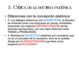 3. Crítica de la doctrina platónica Diferencias con la concepción platónica: 3. Los diálogos platónicos son  APORÉTICOS , la filosofía se entiende como una búsqueda sin pausa. Aristóteles emprende una orgánica  SISTEMATIZACIÓN  de las diversas aportaciones, con una clara distinción entre TEMAS y PROBLEMAS. 4. Rechaza la  DIALÉCTICA  platónica por considerar que no es un proceder de lo necesario, sino de lo posible. Aboga por la  DEMOSTRACIÓN  que tiene como esquema el  SILOGISMO . 