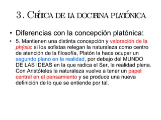3. Crítica de la doctrina platónica Diferencias con la concepción platónica: 5. Mantienen una distinta concepción y  valoración   de la  phýsis : si los sofistas relegan la naturaleza como centro de atención de la filosofía, Platón la hace ocupar un  segundo plano en la realidad , por debajo del MUNDO DE LAS IDEAS en la que radica el Ser, la realidad plena. Con Aristóteles la naturaleza vuelve a tener un  papel central en el pensamiento  y se produce una nueva definición de lo que se entiende por tal. 