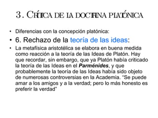 3. Crítica de la doctrina platónica Diferencias con la concepción platónica: 6. Rechazo de la  teoría de las ideas : La metafísica aristotélica se elabora en buena medida como reacción a la teoría de las Ideas de Platón. Hay que recordar, sin embargo, que ya Platón había criticado la teoría de las Ideas en el  Parménides , y que probablemente la teoría de las Ideas había sido objeto de numerosas controversias en la Academia. “Se puede amar a los amigos y a la verdad; pero lo más honesto es preferir la verdad” 