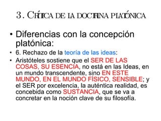 3. Crítica de la doctrina platónica Diferencias con la concepción platónica: 6. Rechazo de la  teoría de las ideas : Aristóteles sostiene que el  SER DE LAS COSAS, SU ESENCIA , no está en las Ideas, en un mundo transcendente, sino  EN ESTE MUNDO, EN EL   MUNDO FÍSICO, SENSIBLE ; y el SER por excelencia, la auténtica realidad, es concebida como  SUSTANCIA , que se va a concretar en la noción clave de su filosofía. 