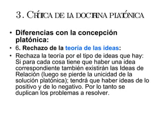 3. Crítica de la doctrina platónica Diferencias con la concepción platónica: 6 . Rechazo de la  teoría de las ideas : Rechaza la teoría por el tipo de ideas que hay: Si para cada cosa tiene que haber una idea correspondiente también existirán las Ideas de Relación (luego se pierde la unicidad de la solución platónica); tendrá que haber ideas de lo positivo y de lo negativo. Por lo tanto se duplican los problemas a resolver. 