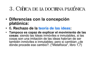 3. Crítica de la doctrina platónica Diferencias con la concepción platónica: 6 . Rechazo de la  teoría de las ideas : Tampoco es capaz de explicar el movimiento de las cosas:  siendo las Ideas inmóviles e inmutables, si las cosas son una imitación de las ideas habrían de ser también inmóviles e inmutables; pero si cambian ¿de dónde procede ese cambio?. ("Metafísica", libro 1,7)  