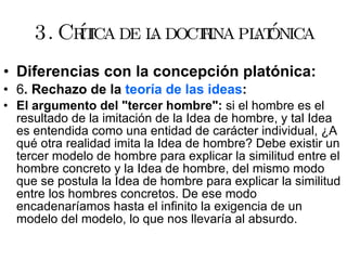 3. Crítica de la doctrina platónica Diferencias con la concepción platónica: 6 . Rechazo de la  teoría de las ideas : El argumento del "tercer hombre":  si el hombre es el resultado de la imitación de la Idea de hombre, y tal Idea es entendida como una entidad de carácter individual, ¿A qué otra realidad imita la Idea de hombre? Debe existir un tercer modelo de hombre para explicar la similitud entre el hombre concreto y la Idea de hombre, del mismo modo que se postula la Idea de hombre para explicar la similitud entre los hombres concretos. De ese modo encadenaríamos hasta el infinito la exigencia de un modelo del modelo, lo que nos llevaría al absurdo.  