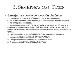 3. Semejanzas con  Platón Semejanzas con la concepción platónica: 1. Comparten la CONCEPCIÓN DEL CONOCIMIENTO como CONOCIMIENTO DEL UNIVERSAL, y la identificación de este universal como principio de las cosas. 2. Se centra en el MUNDO DE LAS “COSAS” INDIVIDUALES (no de la totalidad), y trata de explicar en QUÉ RESIDE EL SER DE ESTAS, SU ESENCIA (Sócrates: definiciones universales; Platón: Ideas; Aristóteles: la forma). 3. La transcendencia e INMORTALIDAD del entendimiento agente. 4. La superioridad de la VIDA CONTEMPLATIVA. 5. La superioridad de la METAFÍSICA sobre la física. 6. El vínculo de la ÉTICA CON LA POLÍTICA. 