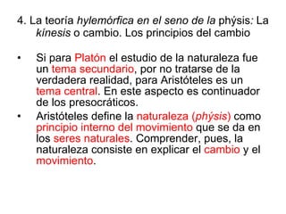 4. La teoría  hylemórfica en el seno de la  phýsis :  La  kínesis  o cambio. Los principios del cambio Si para  Platón  el estudio de la naturaleza fue un  tema secundario , por no tratarse de la verdadera realidad, para Aristóteles es un  tema central . En este aspecto es continuador de los presocráticos. Aristóteles define la  naturaleza ( phýsis )  como  principio interno del movimiento  que se da en los  seres naturales . Comprender, pues, la naturaleza consiste en explicar el  cambio  y el  movimiento . 
