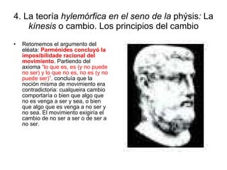 4. La teoría  hylemórfica en el seno de la  phýsis :  La  kínesis  o cambio. Los principios del cambio Retomemos el argumento del eléata:  Parménides concluyó la imposibilidade racional del movimiento . Partiendo del axioma  “lo que es, es (y no puede no ser) y lo que no es, no es (y   no puede ser)”,  concluía que la noción misma de movimiento era contradictoria: cualqueira cambio comportaría o bien que algo que no es venga a ser y sea, o bien que algo que es venga a no ser y no sea. El movimiento exigiría el cambio de no ser a ser o de ser a no ser. 