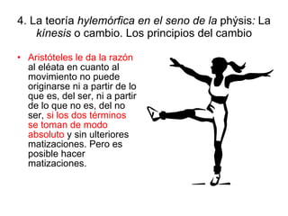4. La teoría  hylemórfica en el seno de la  phýsis :  La  kínesis  o cambio. Los principios del cambio Aristóteles le da la razón  al eléata en cuanto al movimiento no puede originarse ni a partir de lo que es, del ser, ni a partir de lo que no es, del no ser,  si los dos términos se toman de modo absoluto  y sin ulteriores matizaciones. Pero es posible hacer matizaciones. 