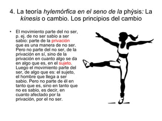 4. La teoría  hylemórfica en el seno de la  phýsis :  La  kínesis  o cambio. Los principios del cambio El movimiento parte del no ser, p. ej. de no ser sabio a ser sabio: parte de la  privación  que es una manera de no ser. Pero no parte del no ser, de la privación en sí, sino de la privación en cuanto algo se da en algo que es, en el  sujeto . Luego el movimiento parte del ser, de algo que es: el sujeto, el hombre que llega a ser sabio. Pero no parte de él en tanto que es, sino en tanto que no es sabio, es decir, en cuanto afectado por la privación, por el no ser. 