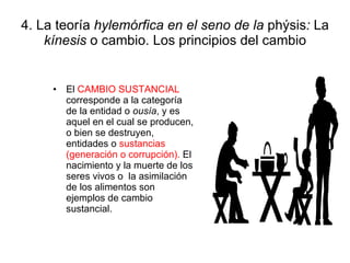 4. La teoría  hylemórfica en el seno de la  phýsis :  La  kínesis  o cambio. Los principios del cambio El  CAMBIO SUSTANCIAL  corresponde a la categoría de la entidad o  ousía , y es aquel en el cual se producen, o bien se destruyen, entidades o  sustancias (generación o corrupción).  El nacimiento y la muerte de los seres vivos o  la asimilación de los alimentos son ejemplos de cambio sustancial. 