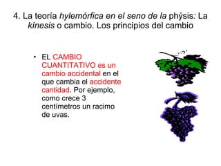 4. La teoría  hylemórfica en el seno de la  phýsis :  La  kínesis  o cambio. Los principios del cambio EL  CAMBIO CUANTITATIVO es un cambio accidental  en el que cambia el  accidente cantidad . Por ejemplo, como crece 3 centímetros un racimo de uvas. 