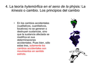 4. La teoría  hylemórfica en el seno de la  phýsis :  La  kínesis  o cambio. Los principios del cambio En los cambios accidentales (cualitativos, cuantitativos, locativos) no se generan o destruyen sustancias, sino que la sustancia afectada se modifíca en sus determinaciones accidentales. Pues bien, sólo estas tres,  solamente los cambios accidentales son movimientos en sentido estricto. 