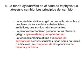 4. La teoría  hylemórfica en el seno de la  phýsis :  La  kínesis  o cambio. Los principios del cambio La teoría hilemórfica surgió de una reflexión sobre el problema de los cambios substanciales o entitativos, que son los más importantes. La palabra hilemorfismo procede de los términos griegos  hyle  (materia) y  morphé  (forma). La teoría hilemórfica afirma que  todas las substancias  o cosas sensibles, sean seres naturales o artificiales, se  componen de  dos principios: l a materia y la forma. 