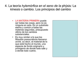 4. La teoría  hylemórfica en el seno de la  phýsis :  La  kínesis  o cambio. Los principios del cambio LA MATERIA PRIMERA  puede ser todas las cosas, pero no es ninguna en acto. Es un substrato eterno y común a todas las materias segundas, presupuesto último de los cambios substanciales. Es muy similar a lo que los filósofos presocráticos llamaron  arché, es  decir, el material de lo que está hecho el mundo, una especie de fondo originario y primigenio de donde todo sale y a donde todo vuelve. 