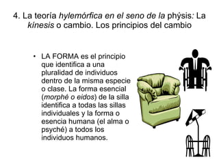 4. La teoría  hylemórfica en el seno de la  phýsis :  La  kínesis  o cambio. Los principios del cambio LA FORMA es el principio que identifica a una pluralidad de individuos dentro de la misma especie o clase. La forma esencial ( morphé o eidos ) de la silla identifica a todas las sillas individuales y la forma o esencia humana (el alma o psyché) a todos los individuos humanos. 