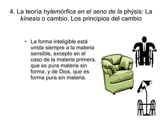 4. La teoría  hylemórfica en el seno de la  phýsis :  La  kínesis  o cambio. Los principios del cambio La forma inteligible está unida siempre a la materia sensible, excepto en el caso de la materia primera, que es pura materia sin forma, y de Dios, que es forma pura sin materia. 