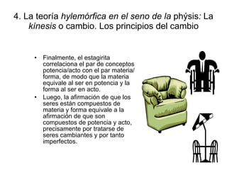 4. La teoría  hylemórfica en el seno de la  phýsis :  La  kínesis  o cambio. Los principios del cambio Finalmente, el estagirita correlaciona el par de conceptos potencia/acto con el par materia/forma, de modo que la materia equivale al ser en potencia y la forma al ser en acto. Luego, la afirmación de que los seres están compuestos de materia y forma equivale a la afirmación de que son compuestos de potencia y acto, precisamente por tratarse de seres cambiantes y por tanto imperfectos. 