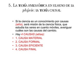 5. La teoría hylemórfica en el seno de la  phýsis : la teoría causal Si la ciencia es un conocimiento por causas  (aitía ),  será misión de la ciencia física, que estudia los seres en cuanto móviles, averiguar cuáles son las causas del cambio. Hay  4 CAUSAS (aitías): 1. CAUSA MATERIAL 2. CAUSA FORMAL 3. CAUSA EFICIENTE 4. CAUSA FINAL 