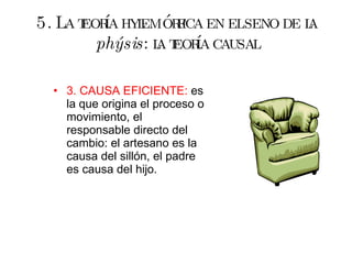 5. La teoría hylemórfica en el seno de la  phýsis : la teoría causal 3. CAUSA EFICIENTE:  es la que origina el proceso o movimiento, el responsable directo del cambio: el artesano es la causa del sillón, el padre es causa del hijo. 