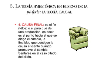 5. La teoría hylemórfica en el seno de la  phýsis : la teoría causal 4. CAUSA FINAL:  es el fin (télos) o el para qué de una producción, es decir, es el punto hacia el que se dirige el cambio, la finalidad que persigue la causa eficiente cuando promueve el cambio. Sentarse en el caso citado del sillón. 