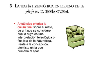 5. La teoría hylemórfica en el seno de la  phýsis : la teoría causal Aristóteles prioriza la causa final  sobre el resto, de ahí que se considere que la suya es una interpretación teleológica o finalista de la naturaleza, frente a la concepción atomista en la que primaba el azar. 