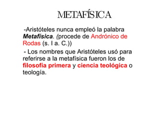 METAFÍSICA -Aristóteles nunca empleó la palabra  Metafísica . ( procede de  Andrónico de Rodas  (s. I a. C.)) - Los nombres que Aristóteles usó para referirse a la metafísica fueron los de  filosofía primera   y  ciencia teológica   o teología. 
