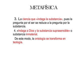 METAFÍSICA 3. L a  ciencia que   «indaga la substancia»,  pues la pregunta por el ser se reduce a la pregunta por la substancia.  4. « Indaga a Dios y la substancia suprasensible»  o substancia i nmaterial . De este modo, la  ontología se transforma en   teología .  