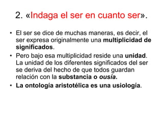 2. « Indaga el ser en cuanto ser ».  El ser se dice de muchas maneras, es decir, el ser expresa originalmente una  multiplicidad de significados . Pero bajo esa multiplicidad reside una  unidad . La unidad de los diferentes significados del ser se deriva del hecho de que todos guardan relación con la  substancia o  ousía .  La ontología aristotélica es una usiología . 