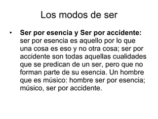 Los modos de ser Ser por esencia y Ser por accidente:  ser por esencia es aquello por lo que una cosa es eso y no otra cosa; ser por accidente son todas aquellas cualidades que se predican de un ser, pero que no forman parte de su esencia. Un hombre que es músico: hombre ser por esencia; músico, ser por accidente.  