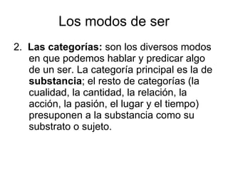 Los modos de ser 2.  Las categorías:  son los diversos modos en que podemos hablar y predicar algo de un ser. La categoría principal es la de  substancia ; el resto de categorías (la cualidad, la cantidad, la relación, la acción, la pasión, el lugar y el tiempo) presuponen a la substancia como su substrato o sujeto. 