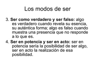 Los modos de ser 3.  Ser como verdadero y ser falso:  algo es verdadero cuando revela su esencia, su auténtica forma; algo es falso cuando muestra una presencia que no responde a lo que es. 4.  Ser en potencia y ser en acto:  ser en potencia sería la posibilidad de ser algo, ser en acto la realización de esa posibilidad. 