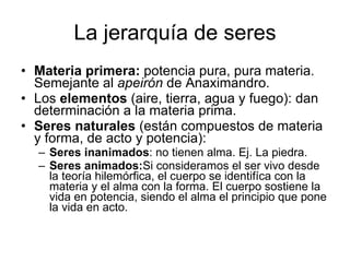La jerarquía de seres Materia primera:  potencia pura, pura materia. Semejante al  apeirón  de Anaximandro. Los  elementos  (aire, tierra, agua y fuego): dan determinación a la materia prima. Seres naturales  (están compuestos de materia y forma, de acto y potencia): Seres inanimados : no tienen alma. Ej. La piedra. Seres animados: Si consideramos el ser vivo desde la teoría hilemórfica, el cuerpo se identifíca con la materia y el alma con la forma. El cuerpo sostiene la vida en potencia, siendo el alma el principio que pone la vida en acto. 