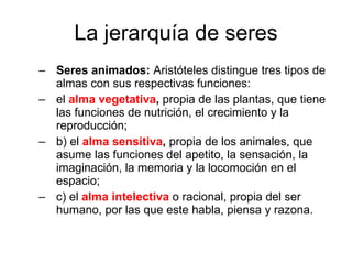 La jerarquía de seres Seres animados:  Aristóteles distingue tres tipos de almas con sus respectivas funciones:  el   alma vegetativa ,  propia de las plantas, que tiene las funciones de nutrición, el crecimiento y la reproducción; b) el   alma sensitiva ,  propia de los animales, que asume las funciones del apetito, la sensación, la imaginación, la memoria y la locomoción en el espacio; c) el   alma intelectiva   o racional, propia del ser humano, por las que este habla, piensa y razona. 