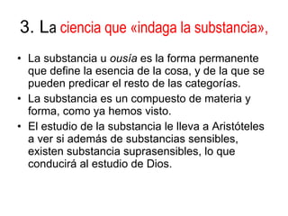 3. L a  ciencia que   «indaga la substancia», La substancia u  ousía  es la forma permanente que define la esencia de la cosa, y de la que se pueden predicar el resto de las categorías. La substancia es un compuesto de materia y forma, como ya hemos visto. El estudio de la substancia le lleva a Aristóteles a ver si además de substancias sensibles, existen substancia suprasensibles, lo que conducirá al estudio de Dios. 