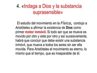 4. « Indaga a Dios y la substancia suprasensible»   El estudio del movimiento en la  Física,  condujo a Aristóteles a afirmar la existencia de  Dios  como primer  motor inmóvil .  Si todo ser que se mueve es movido por otro y este por otro y así sucesivamente, habrá que concluir que debe existir una substancia inmóvil, que mueva a todos los seres sin ser ella movida. Para Aristóteles el movimiento es eterno, lo mismo que el tiempo, que es inseparable de él. 