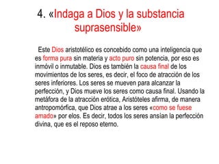 4. « Indaga a Dios y la substancia suprasensible»   Este  Dios  aristotélico es concebido como una inteligencia que es  forma pura  sin materia y  acto puro  sin potencia, por eso es inmóvil o inmutable. Dios es también la  causa final  de los movimientos de los seres, es decir, el foco de atracción de los seres inferiores. Los seres se mueven para alcanzar la perfección, y Dios mueve los seres como causa final. Usando la metáfora de la atracción erótica, Aristóteles afirma, de manera antropomórfica, que Dios atrae a los seres « como se fuese amado » por elos. Es decir, todos los seres ansían la perfección divina, que es el reposo eterno.  