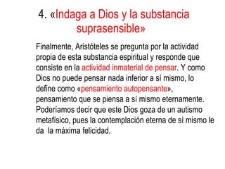 4. « Indaga a Dios y la substancia suprasensible»   Finalmente, Aristóteles se pregunta por la actividad propia de esta substancia espiritual y responde que consiste en la  actividad inmaterial de pensar . Y como Dios no puede pensar nada inferior a sí mismo, lo define como « pensamiento autopensante », pensamiento que se piensa a sí mismo eternamente. Poderíamos decir que este Dios goza de un autismo metafísico, pues la contemplación eterna de sí mismo le da  la máxima felicidad.   