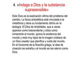 4. « Indaga a Dios y la substancia suprasensible»   Este Dios es la explicación última del problema del cambio. La física aristotélica está vinculada a la metafísica y tiene su fundamento último en la teología. El Dios de Aristóteles, que a veces aparece como trascendente y otras como inmanente al mundo, ignora la existencia del mundo y está muy lejos de la imagen cristiana de un Dios creador que planifica y cuida del mundo. En el horizonte de la filosofía griega, la idea de creación es extraña y el mundo es tan eterno como Dios. 