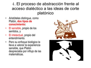 4.  El proceso de abstracción frente al acceso dialéctico a las ideas de corte platónico Aristóteles distingue, como Platón,  dos tipos de conocimiento :  El sensible , propio de los sentidos, y El intelectual , propio del entendimiento.  Pero su enfoque biológico le lleva a valorar la experiencia sensible, que Platón despreciaba por influjo de las matemáticas. 