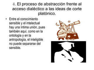 4.  El proceso de abstracción frente al acceso dialéctico a las ideas de corte platónico. Entre el conocimiento sensible y el intelectual hay una íntima unión, pues también aquí, como en la ontología y en la antropología, el inteligible no puede separarse del sensible. 
