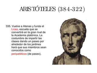 ARISTÓTELES (384-322) 335. Vuelve a Atenas y funda el  Liceo , escuela que se convertirá en la gran rival de la Academia platónica. La costumbre de impartir las clases dando un paseo por alrededor de los jardines hará que sus miembros sean conocidos como  peripatéticos  (de paseo) . 