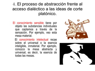 4.  El proceso de abstracción frente al acceso dialéctico a las ideas de corte platónico. El conocimiento sensible  tiene por objeto las substancias individuales que captamos a través de la sensación. Por ejemplo, veo esta mesa material. El  conocimiento intelectual  recae sobre el universal o la esencia inteligible, inmaterial. Por ejemplo, conozco la mesa abstracta y universal, es decir, la esencia de todas las mesas.   