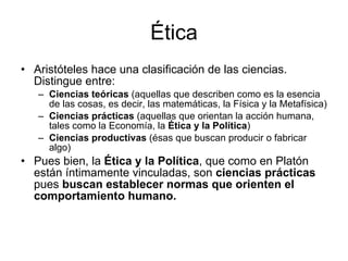 Ética Aristóteles hace una clasificación de las ciencias. Distingue entre: Ciencias teóricas  (aquellas que describen como es la esencia de las cosas, es decir, las matemáticas, la Física y la Metafísica) Ciencias prácticas  (aquellas que orientan la acción humana, tales como la Economía, la  Ética y la Política ) Ciencias productivas  (ésas que buscan producir o fabricar algo)  Pues bien, la  Ética y la Política , que como en Platón están íntimamente vinculadas, son  ciencias prácticas  pues  buscan establecer normas que orienten el comportamiento humano. 