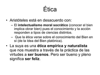 Ética Aristóteles está en desacuerdo con: El  intelectualismo moral socrático  (conocer el bien implica obrar bien) pues el conocimiento y la acción responden a tipos de ciencias distintos.  Que la ética verse sobre el conocimiento del Bien en sí (de la Idea del Bien platónica). La suya es una  ética empírica y naturalista  que nos muestra a través de la práctica de las virtudes a  ser buenos . Pero ser bueno y pleno significa  ser feliz .  